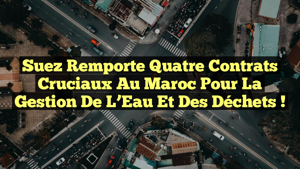 Suez Remporte Quatre Contrats Cruciaux au Maroc pour la Gestion de l&rsquo;Eau et des Déchets !