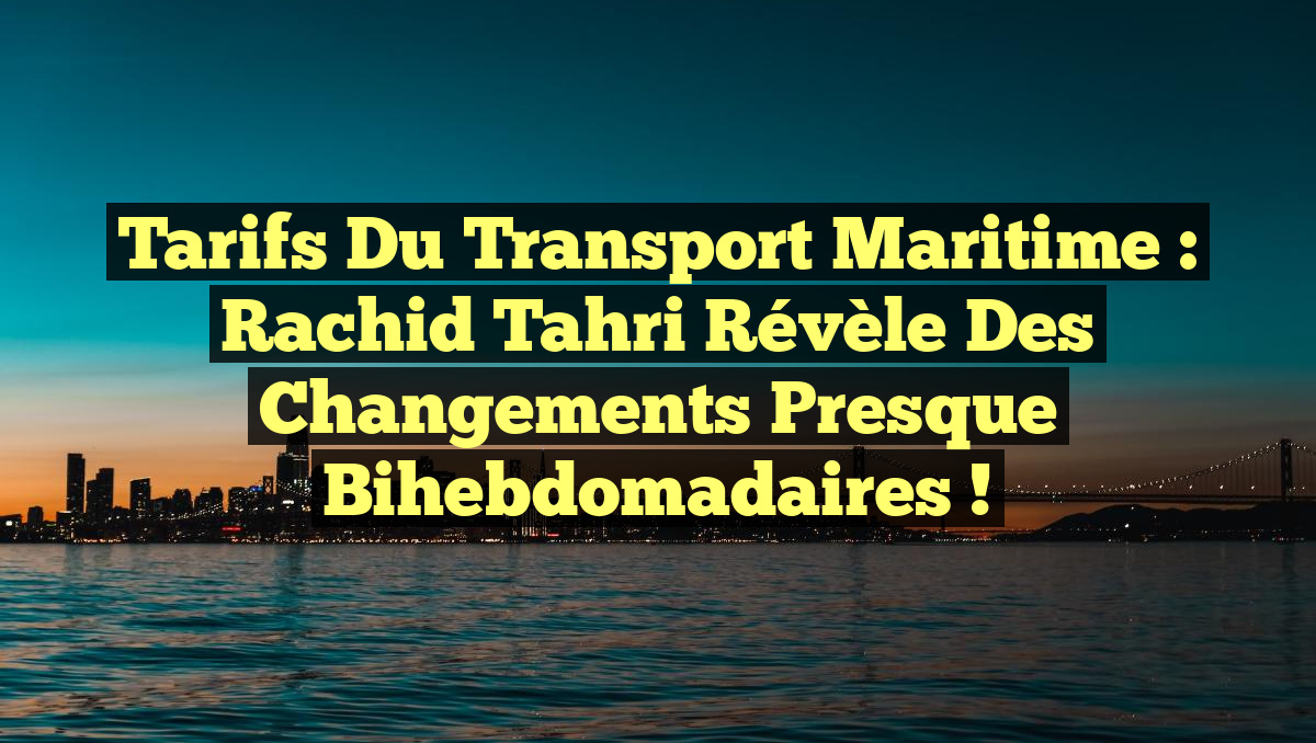 Tarifs du Transport Maritime : Rachid Tahri révèle des changements presque bihebdomadaires !
