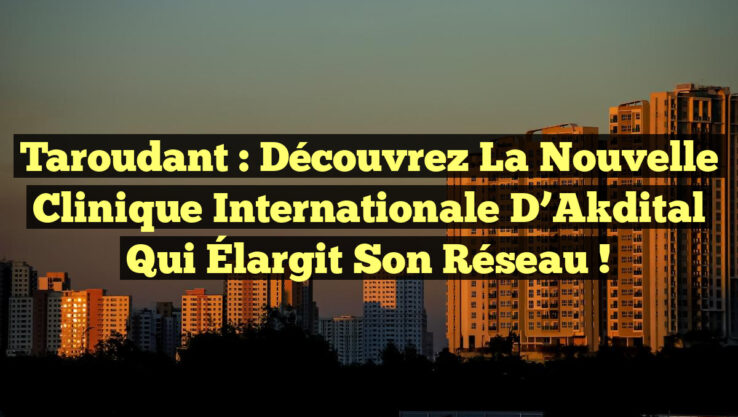 Taroudant : Découvrez la Nouvelle Clinique Internationale d’Akdital qui Élargit Son Réseau !