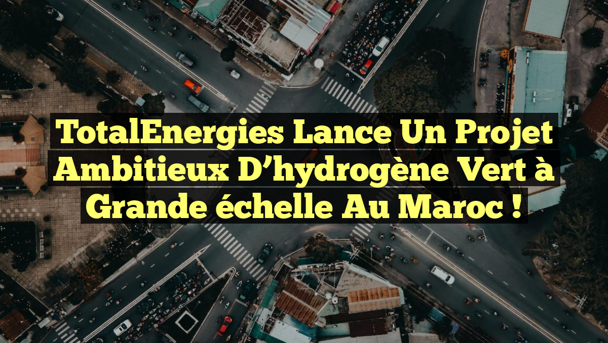 TotalEnergies lance un projet ambitieux d&rsquo;hydrogène vert à grande échelle au Maroc !