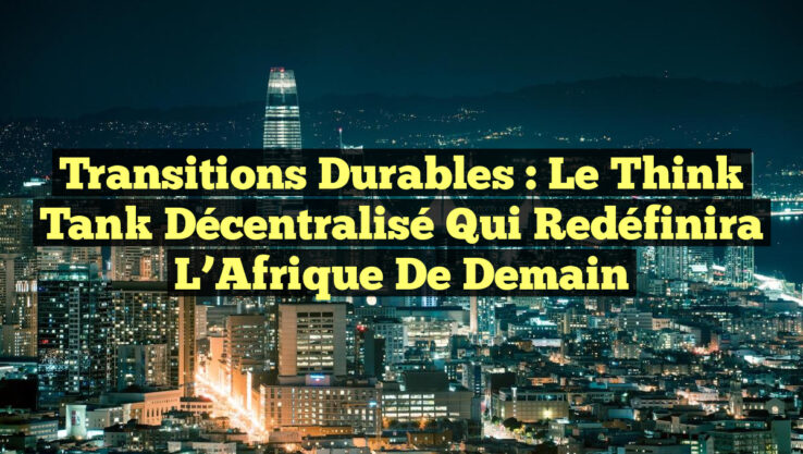 Transitions Durables : Le Think Tank Décentralisé Qui Redéfinira L’Afrique de Demain