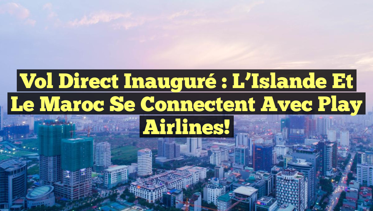 Vol Direct Inauguré : L&rsquo;Islande et le Maroc se Connectent avec Play Airlines!