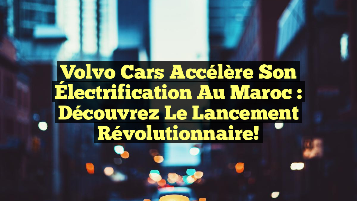 Volvo Cars Accélère son Électrification au Maroc : Découvrez le Lancement Révolutionnaire!