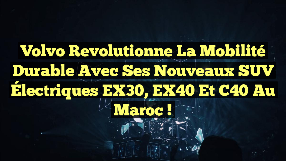 Volvo Revolutionne la Mobilité Durable avec ses Nouveaux SUV Électriques EX30, EX40 et C40 au Maroc !