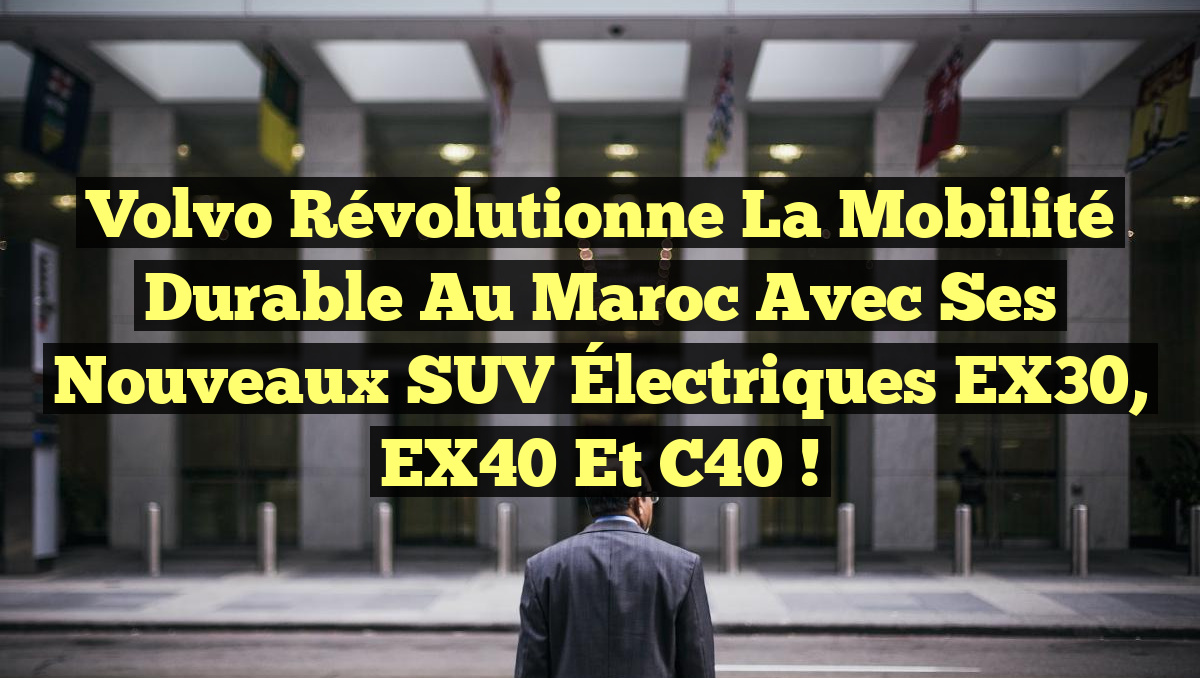 Volvo Révolutionne la Mobilité Durable au Maroc avec ses Nouveaux SUV Électriques EX30, EX40 et C40 !