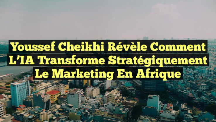 Youssef Cheikhi Révèle Comment l’IA Transforme Stratégiquement le Marketing en Afrique