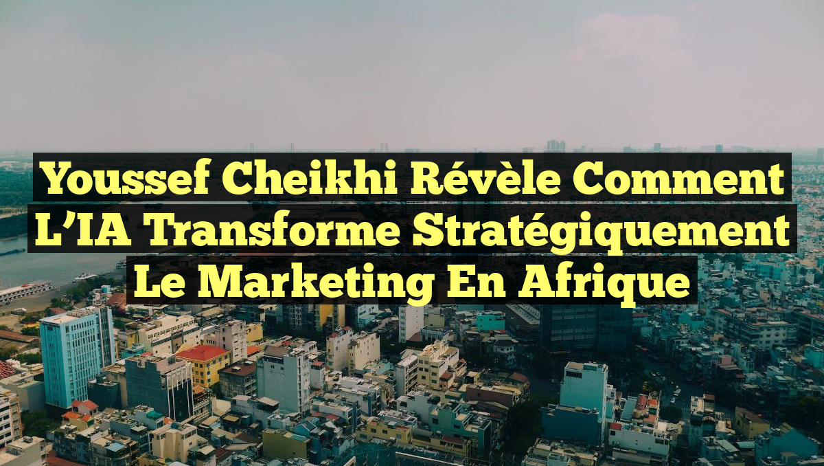 Youssef Cheikhi Révèle Comment l&rsquo;IA Transforme Stratégiquement le Marketing en Afrique