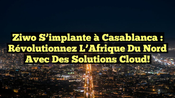 Ziwo s’implante à Casablanca : Révolutionnez l’Afrique du Nord avec des Solutions Cloud!
