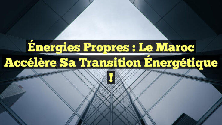 Énergies Propres : Le Maroc Accélère Sa Transition Énergétique !