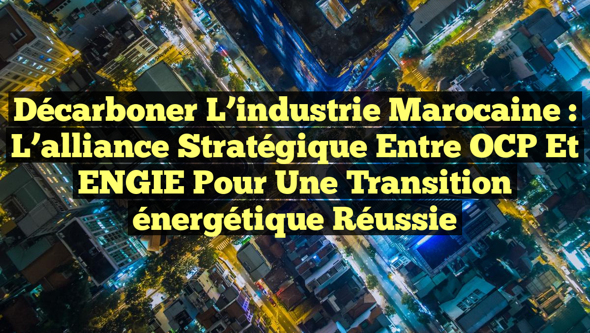 Décarboner l&rsquo;industrie marocaine : L&rsquo;alliance stratégique entre OCP et ENGIE pour une transition énergétique réussie