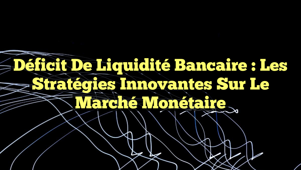 Déficit de Liquidité Bancaire : Les Stratégies Innovantes sur le Marché Monétaire