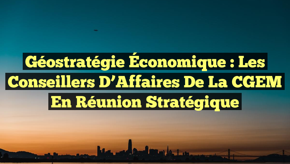Géostratégie Économique : Les Conseillers d&rsquo;Affaires de la CGEM en Réunion Stratégique
