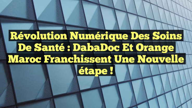 Révolution numérique des soins de santé : DabaDoc et Orange Maroc franchissent une nouvelle étape !