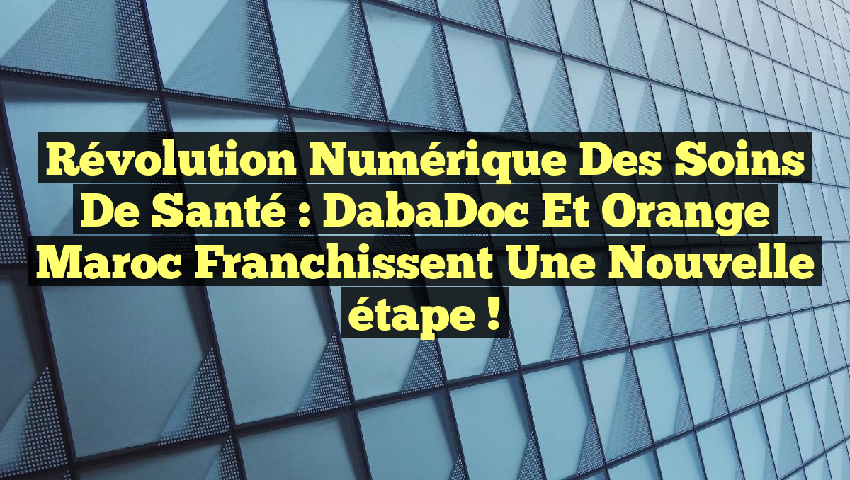 Révolution numérique des soins de santé : DabaDoc et Orange Maroc franchissent une nouvelle étape !