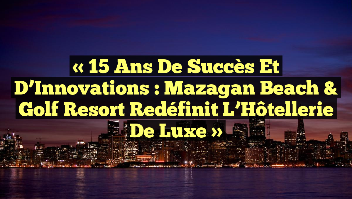 « 15 Ans de Succès et d’Innovations : Mazagan Beach & Golf Resort Redéfinit l’Hôtellerie de Luxe »