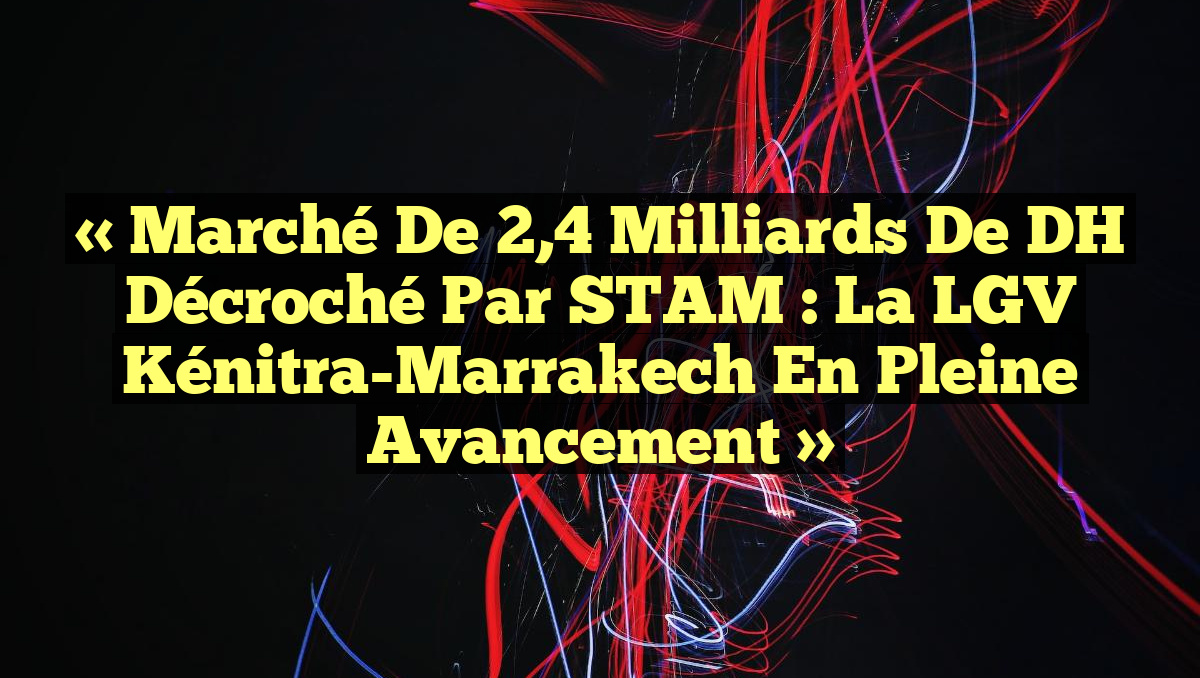 « Marché de 2,4 milliards de DH décroché par STAM : La LGV Kénitra-Marrakech en pleine avancement »
