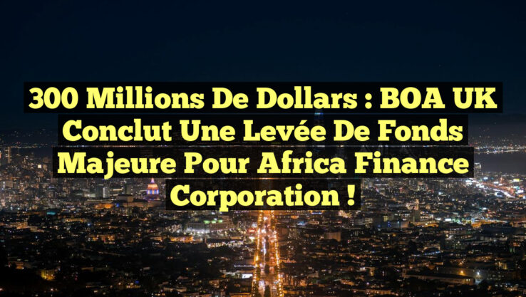 300 millions de dollars : BOA UK conclut une levée de fonds majeure pour Africa Finance Corporation !