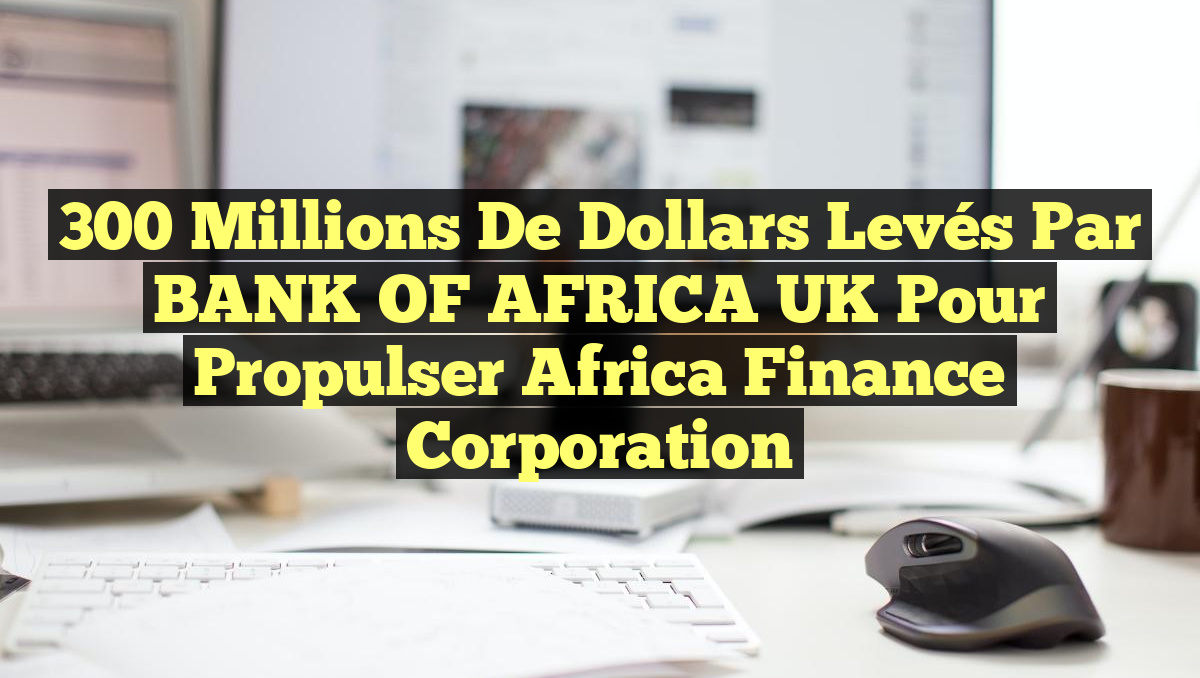 300 Millions de Dollars Levés par BANK OF AFRICA UK pour Propulser Africa Finance Corporation