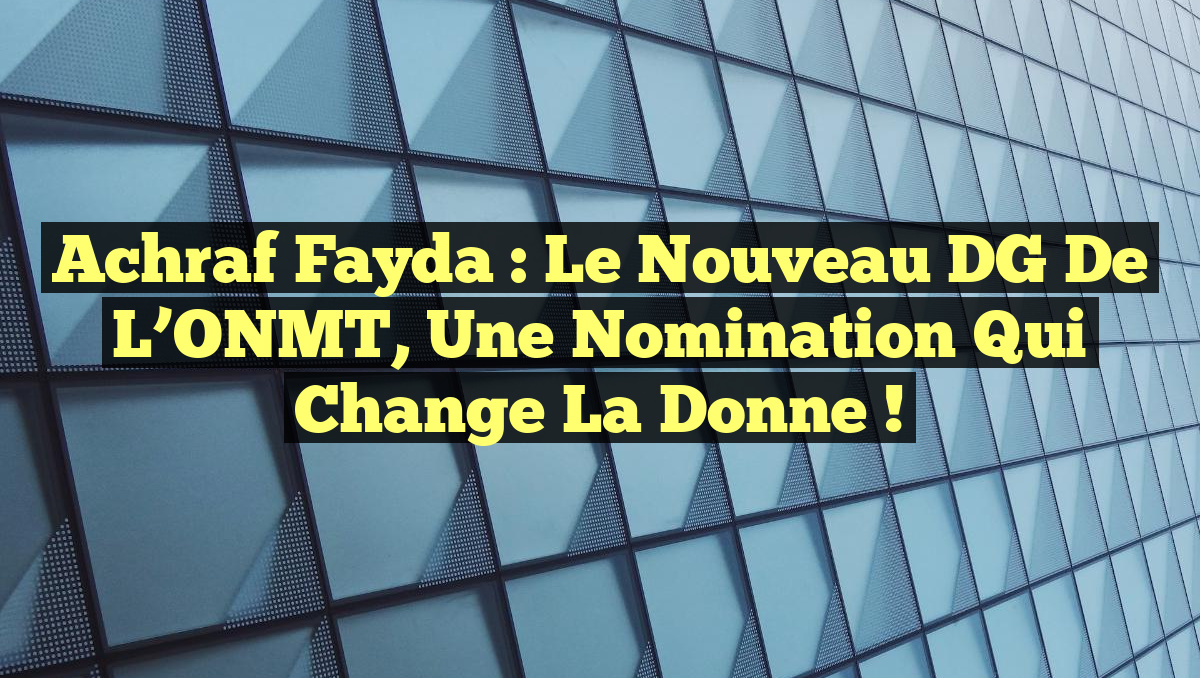 Achraf Fayda : Le nouveau DG de l’ONMT, une nomination qui change la donne !