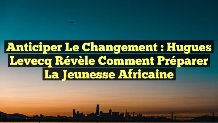 Anticiper le Changement : Hugues Levecq Révèle Comment Préparer la Jeunesse Africaine