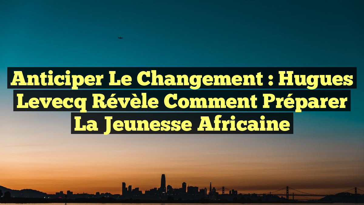 Anticiper le Changement : Hugues Levecq Révèle Comment Préparer la Jeunesse Africaine