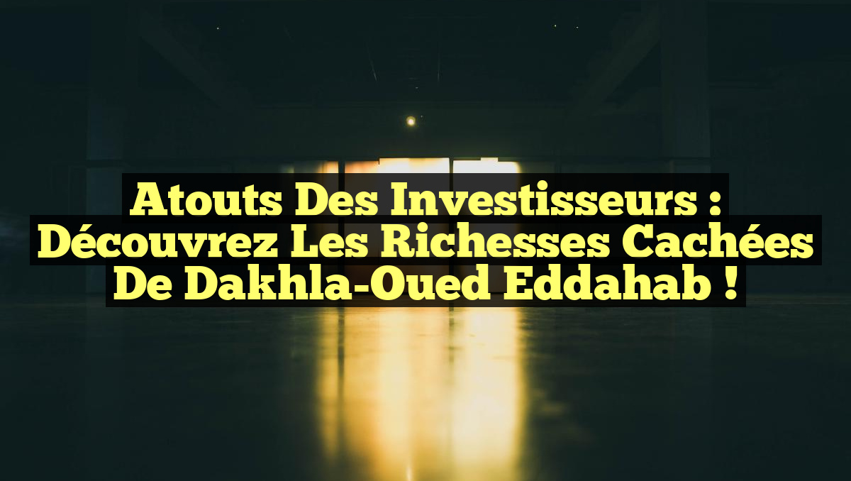 Atouts des Investisseurs : Découvrez les Richesses Cachées de Dakhla-Oued Eddahab !