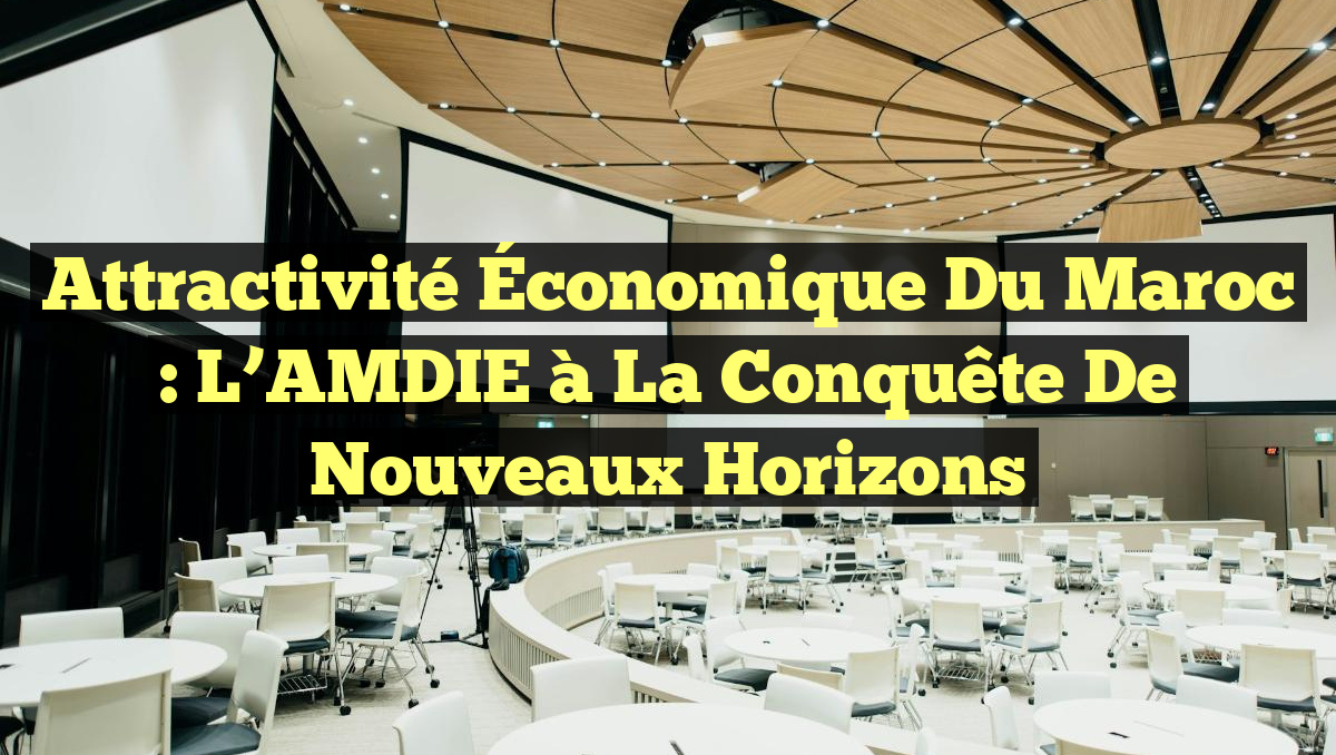 Attractivité Économique du Maroc : L&rsquo;AMDIE à la Conquête de Nouveaux Horizons