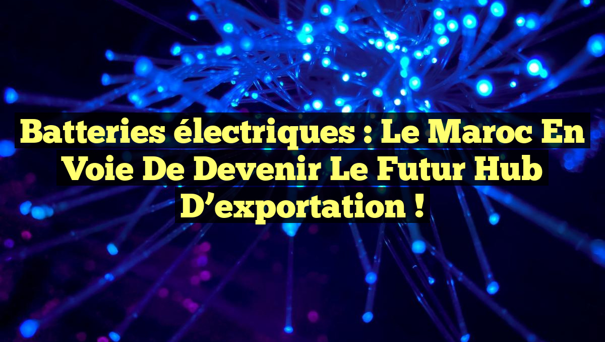 Batteries électriques : le Maroc en voie de devenir le futur hub d’exportation !