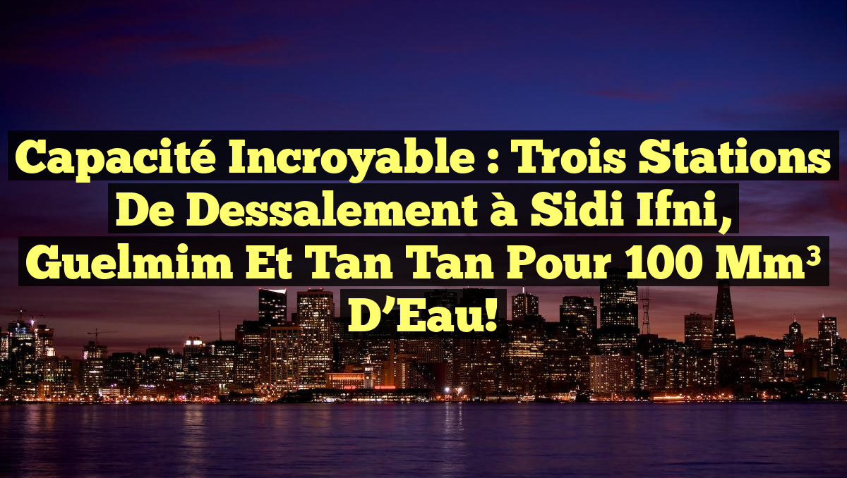 Capacité Incroyable : Trois Stations de Dessalement à Sidi Ifni, Guelmim et Tan Tan pour 100 Mm³ d&rsquo;Eau!