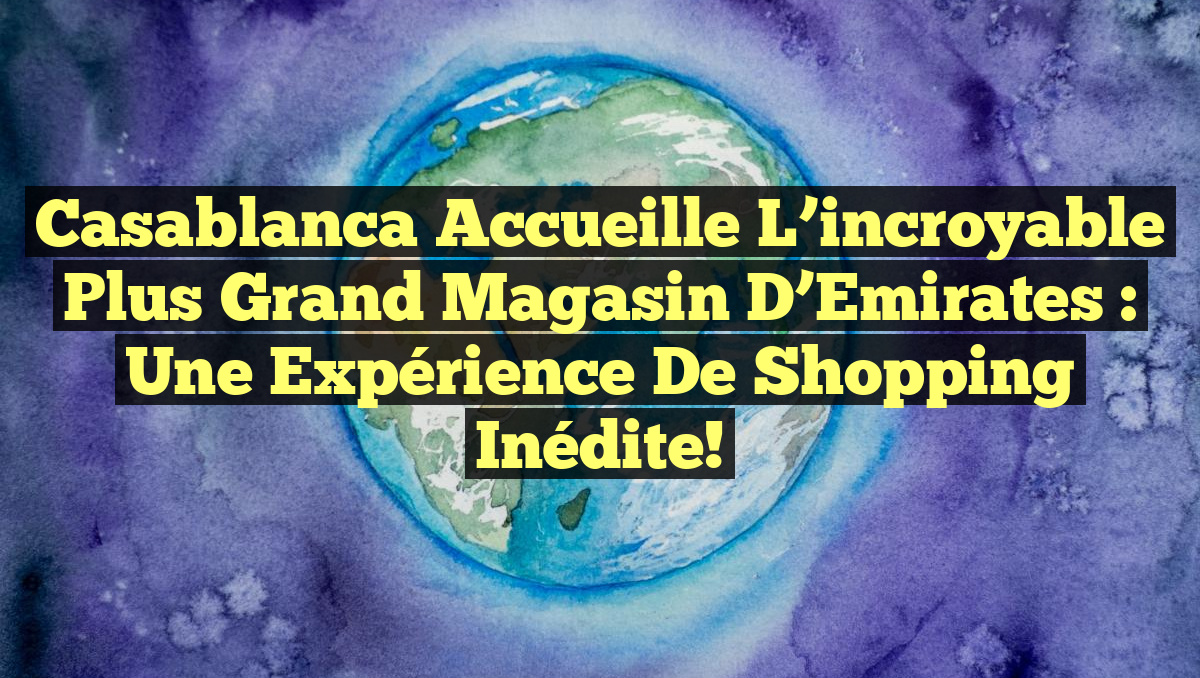 Casablanca accueille l&rsquo;incroyable plus grand magasin d&rsquo;Emirates : Une expérience de shopping inédite!