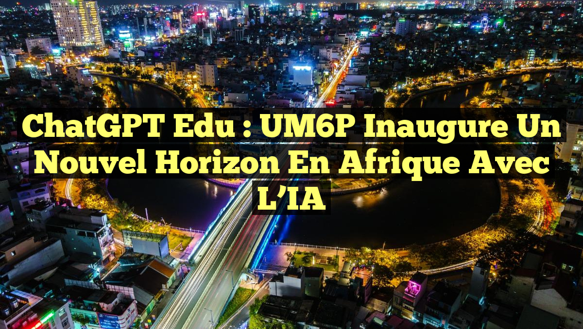 ChatGPT Edu : UM6P Inaugure un Nouvel Horizon en Afrique avec l&rsquo;IA