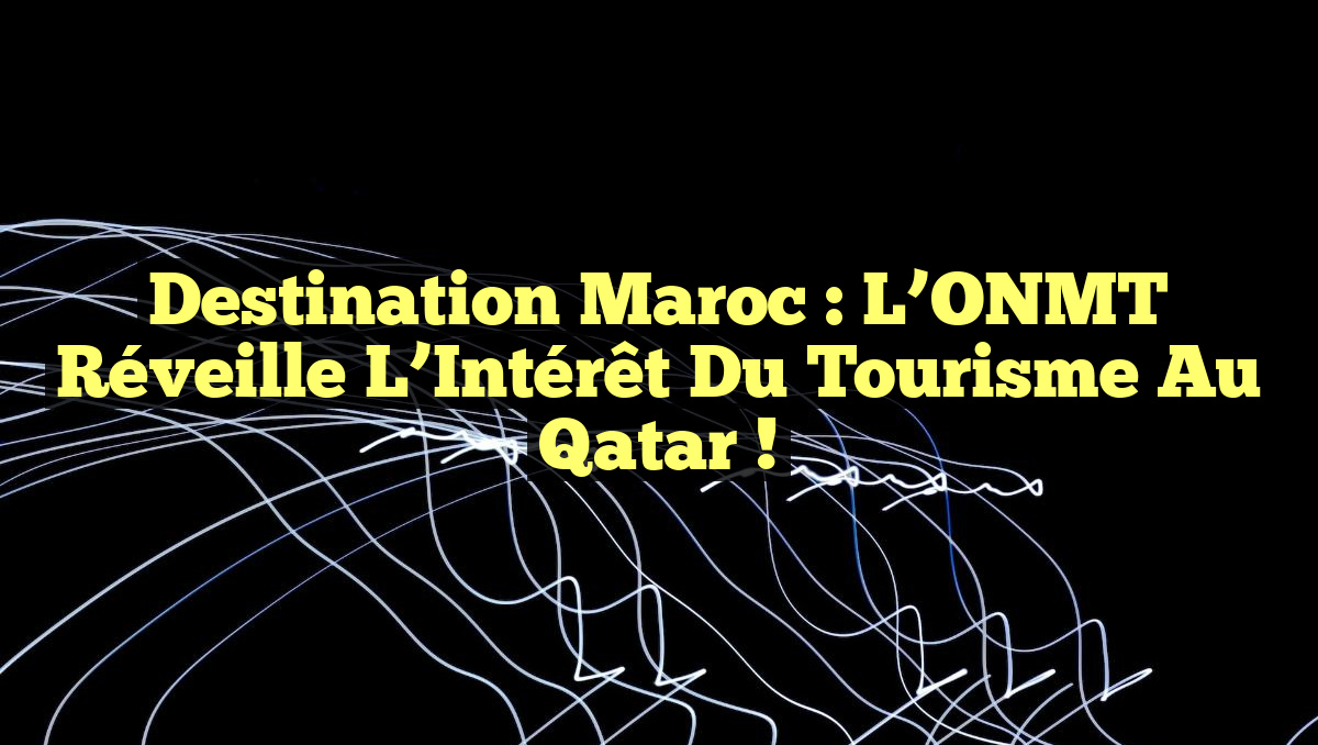 Destination Maroc : L&rsquo;ONMT Réveille l&rsquo;Intérêt du Tourisme au Qatar !