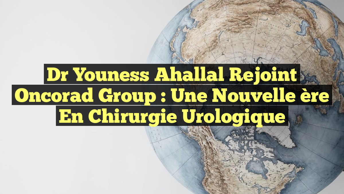 Dr Youness Ahallal rejoint Oncorad Group : une nouvelle ère en chirurgie urologique