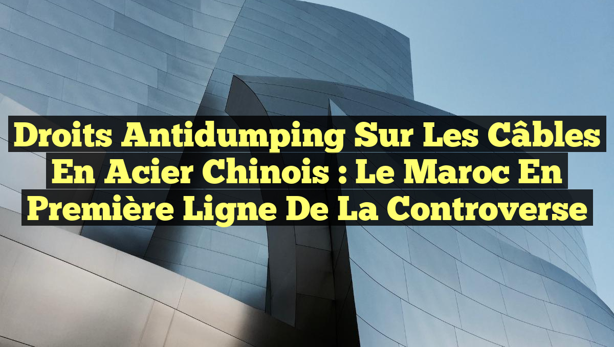 Droits Antidumping sur les Câbles en Acier Chinois : Le Maroc en Première Ligne de la Controverse