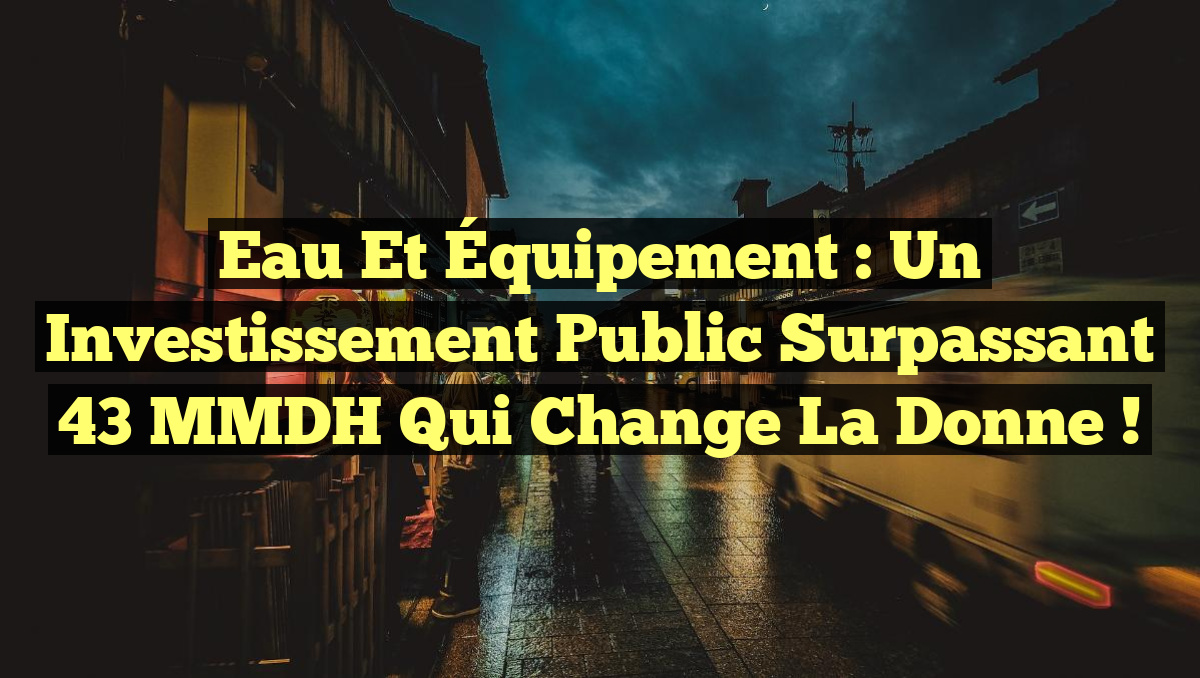 Eau et Équipement : Un Investissement Public Surpassant 43 MMDH Qui Change la Donne !