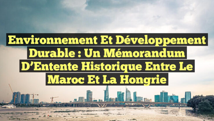Environnement et Développement Durable : Un Mémorandum d’Entente Historique entre le Maroc et la Hongrie