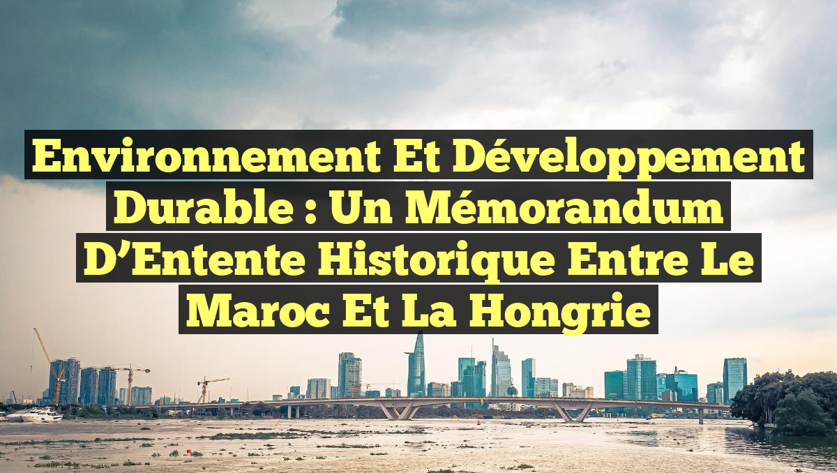 Environnement et Développement Durable : Un Mémorandum d&rsquo;Entente Historique entre le Maroc et la Hongrie