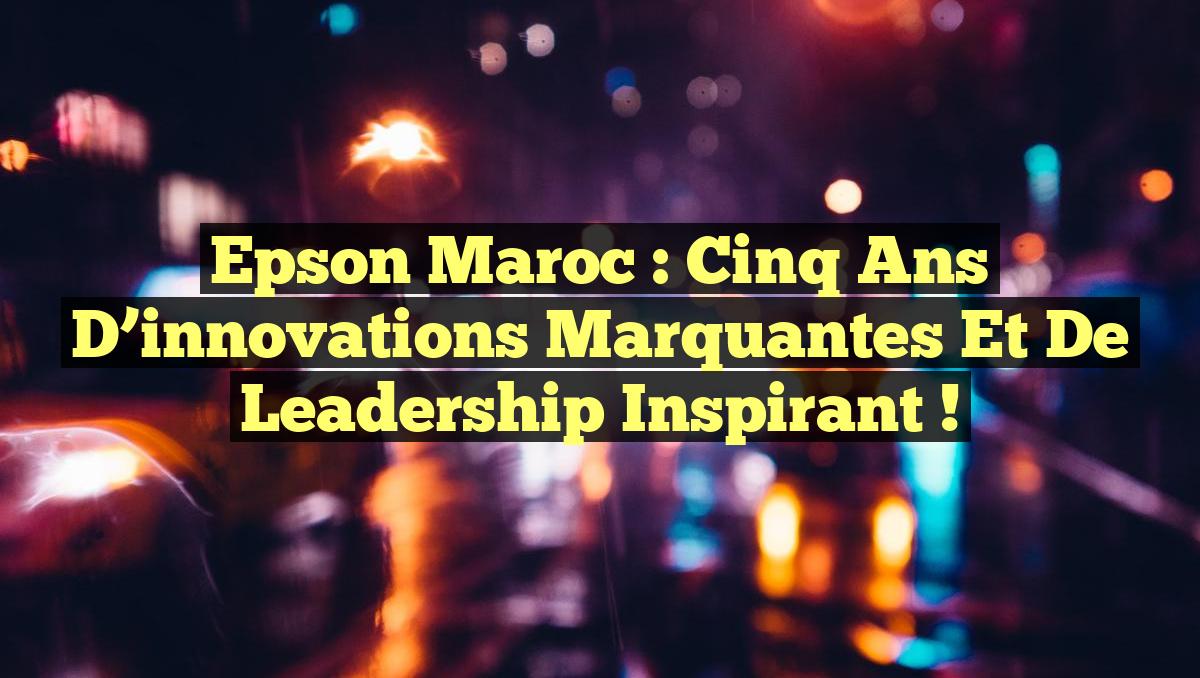 Epson Maroc : Cinq ans d&rsquo;innovations marquantes et de leadership inspirant !