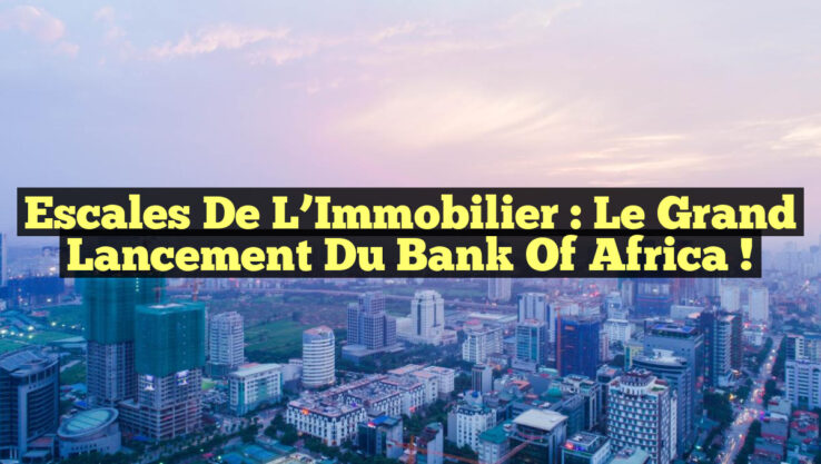 Escales de l’Immobilier : Le Grand Lancement du Bank Of Africa !
