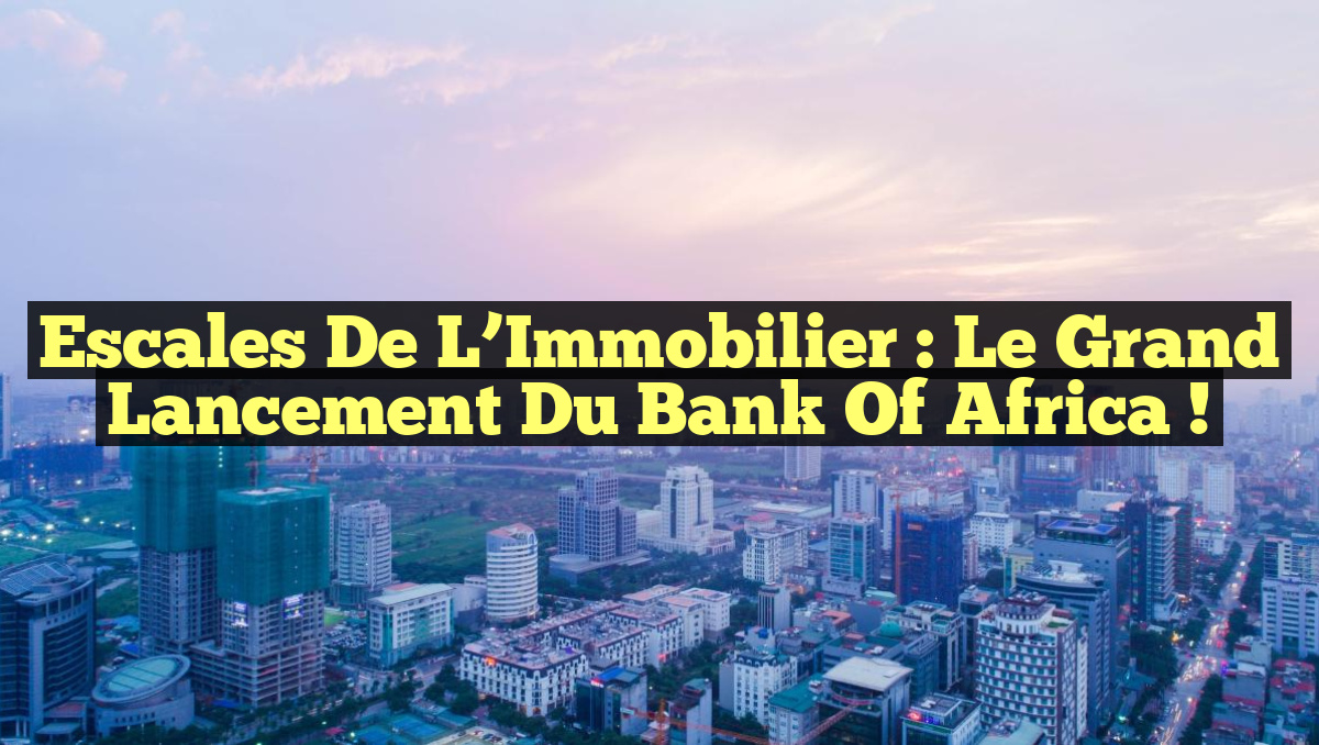 Escales de l’Immobilier : Le Grand Lancement du Bank Of Africa !