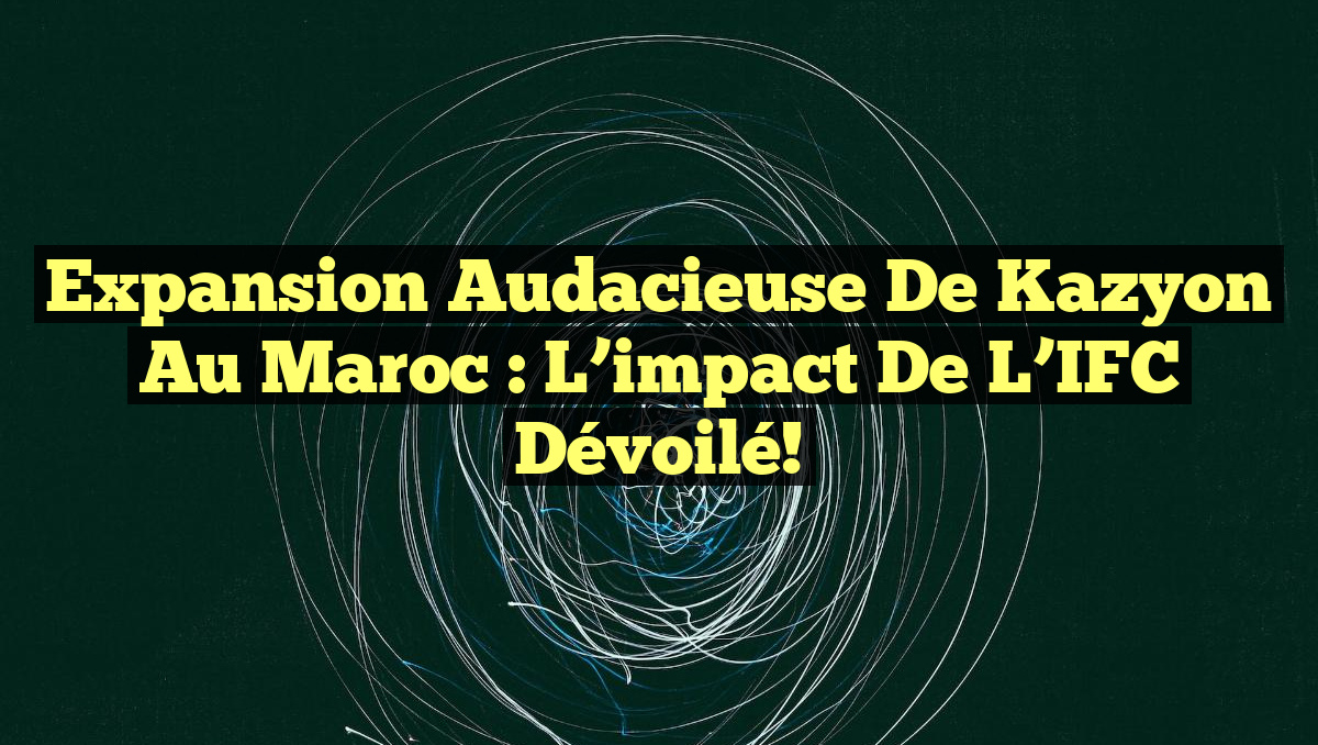 Expansion audacieuse de Kazyon au Maroc : L&rsquo;impact de l&rsquo;IFC dévoilé!
