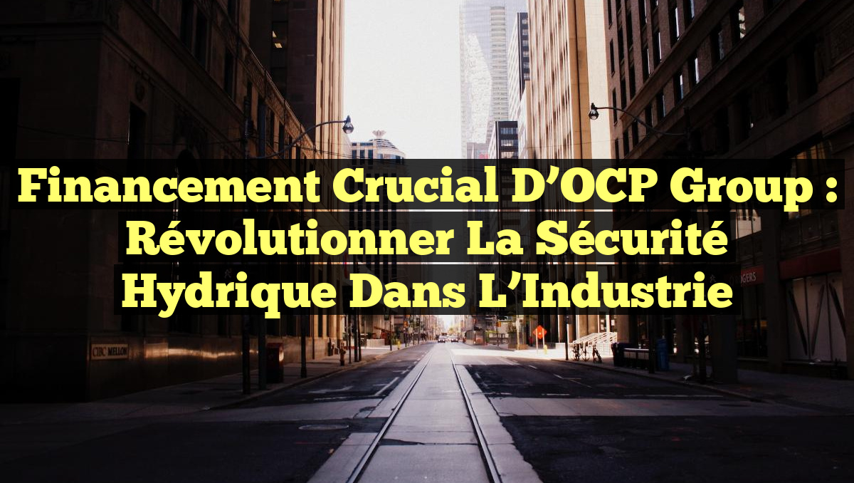 Financement Crucial d&rsquo;OCP Group : Révolutionner la Sécurité Hydrique dans l&rsquo;Industrie