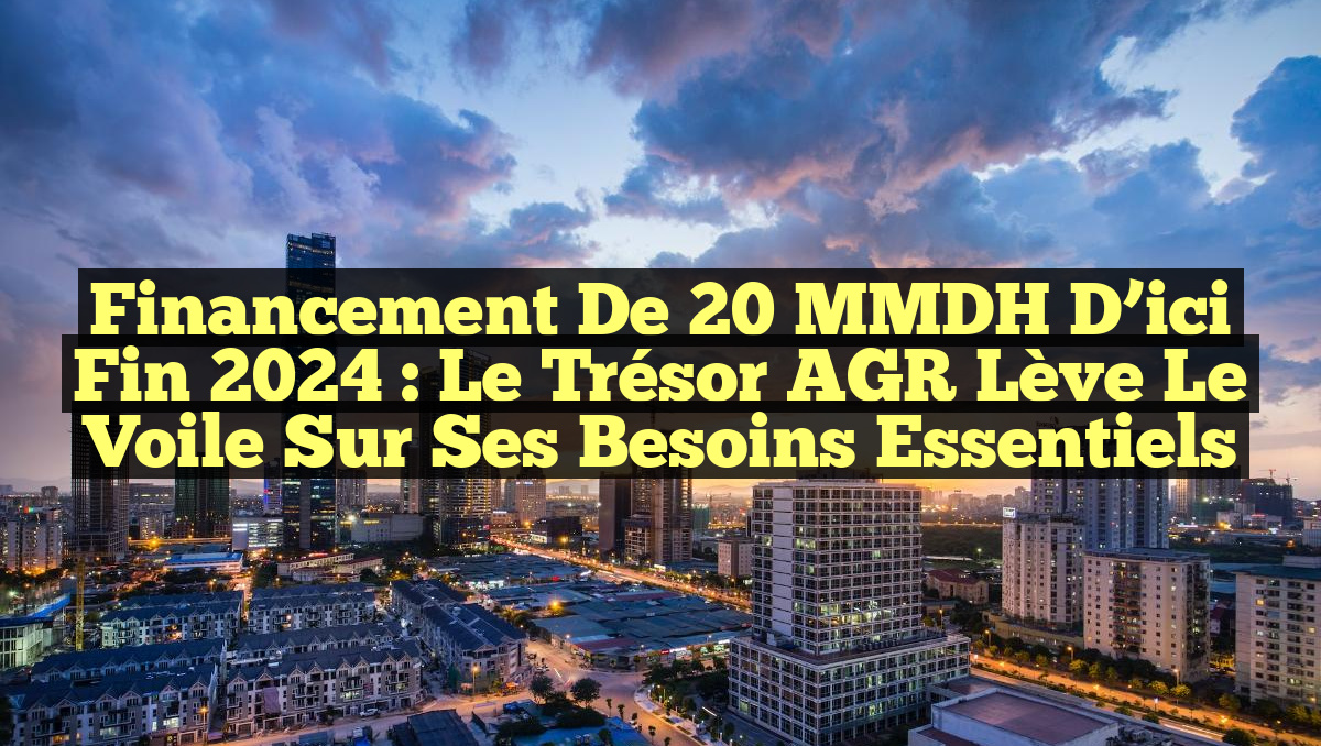 Financement de 20 MMDH d&rsquo;ici fin 2024 : Le Trésor AGR lève le voile sur ses besoins essentiels