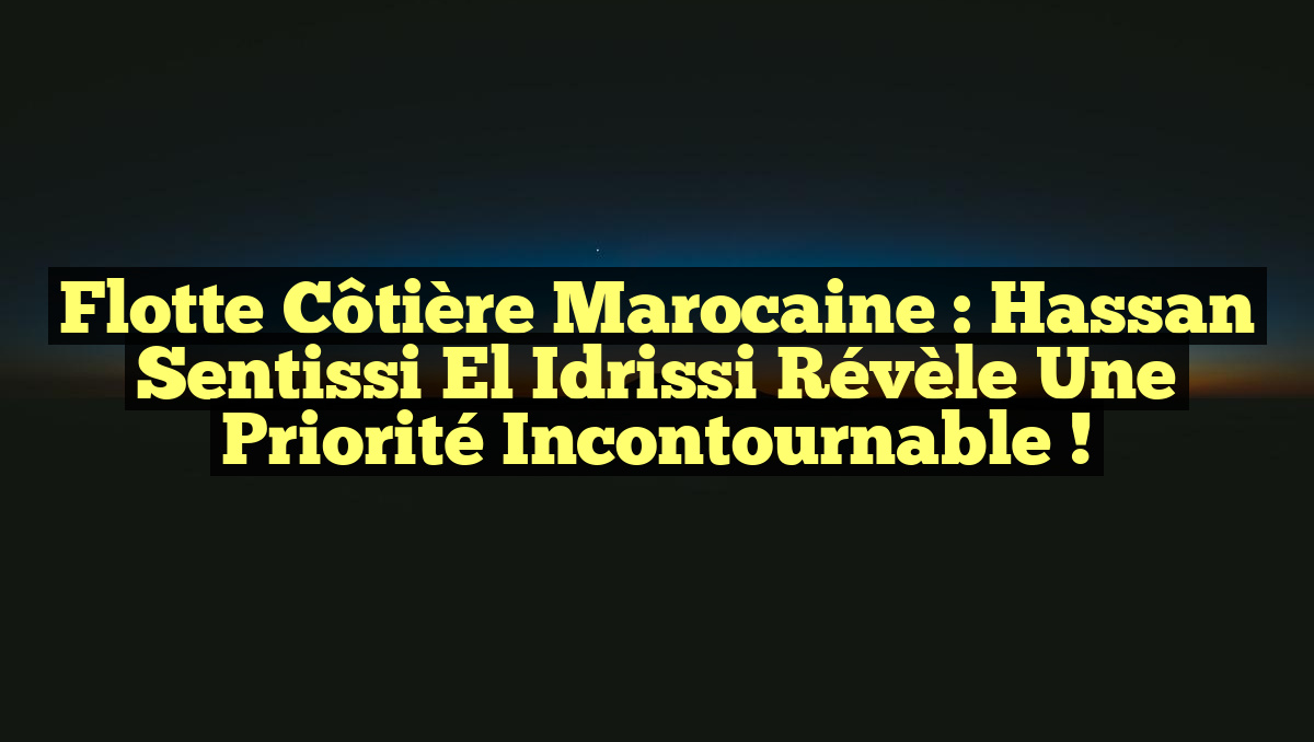 Flotte côtière marocaine : Hassan Sentissi El Idrissi révèle une priorité incontournable !
