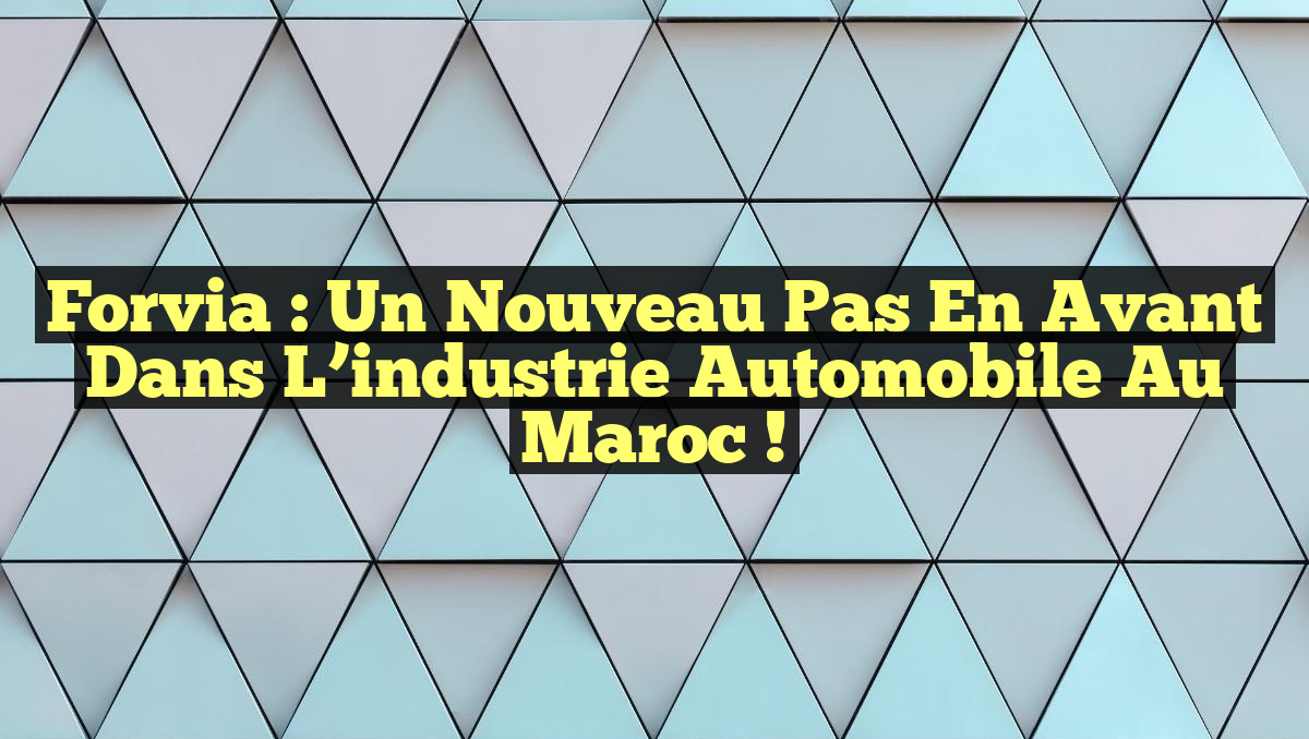 Forvia : un nouveau pas en avant dans l&rsquo;industrie automobile au Maroc !