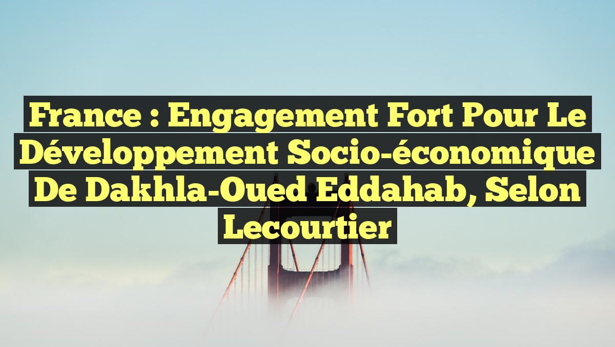 France : Engagement fort pour le développement socio-économique de Dakhla-Oued Eddahab, selon Lecourtier