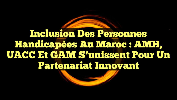 Inclusion des personnes handicapées au Maroc : AMH, UACC et GAM s’unissent pour un partenariat innovant