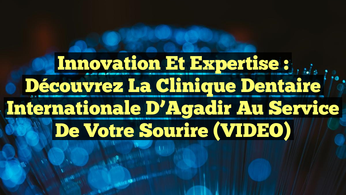 Innovation et expertise : Découvrez la Clinique dentaire internationale d&rsquo;Agadir au service de votre sourire (VIDEO)
