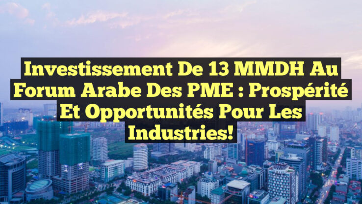 Investissement de 13 MMDH au Forum Arabe des PME : Prospérité et Opportunités pour les Industries!
