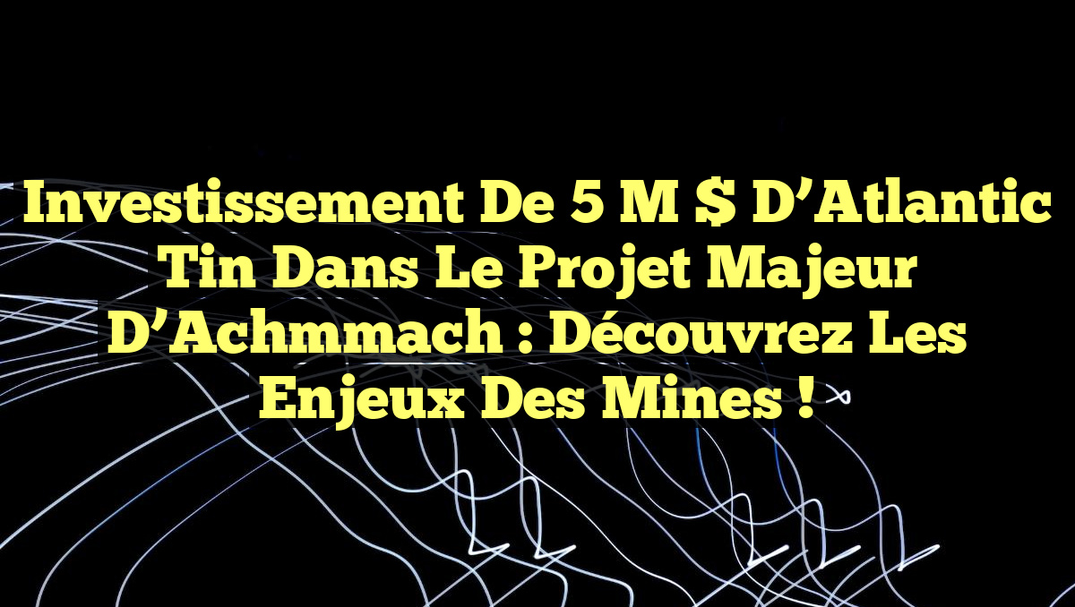 Investissement de 5 M $ d’Atlantic Tin dans le projet majeur d’Achmmach : Découvrez les enjeux des mines !